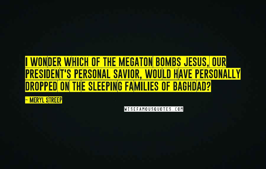 Meryl Streep Quotes: I wonder which of the megaton bombs Jesus, our President's personal savior, would have personally dropped on the sleeping families of Baghdad?