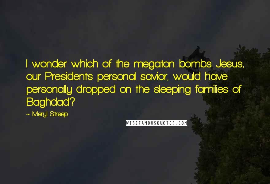 Meryl Streep Quotes: I wonder which of the megaton bombs Jesus, our President's personal savior, would have personally dropped on the sleeping families of Baghdad?