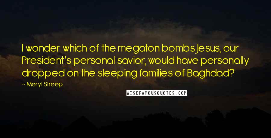 Meryl Streep Quotes: I wonder which of the megaton bombs Jesus, our President's personal savior, would have personally dropped on the sleeping families of Baghdad?