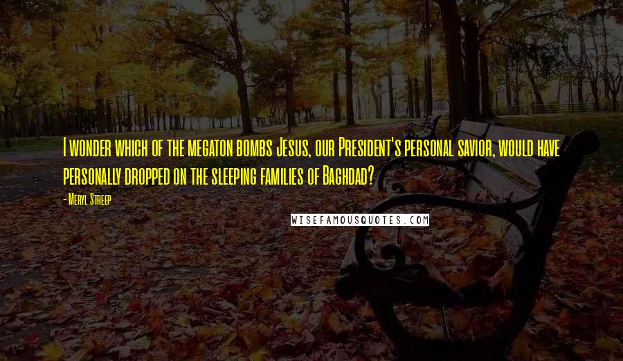 Meryl Streep Quotes: I wonder which of the megaton bombs Jesus, our President's personal savior, would have personally dropped on the sleeping families of Baghdad?