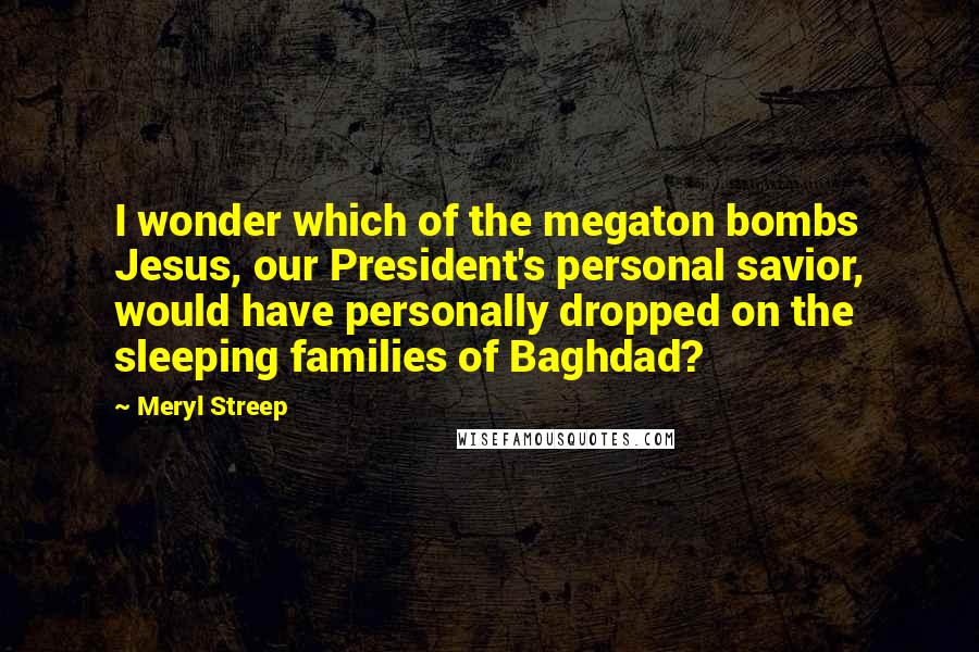 Meryl Streep Quotes: I wonder which of the megaton bombs Jesus, our President's personal savior, would have personally dropped on the sleeping families of Baghdad?