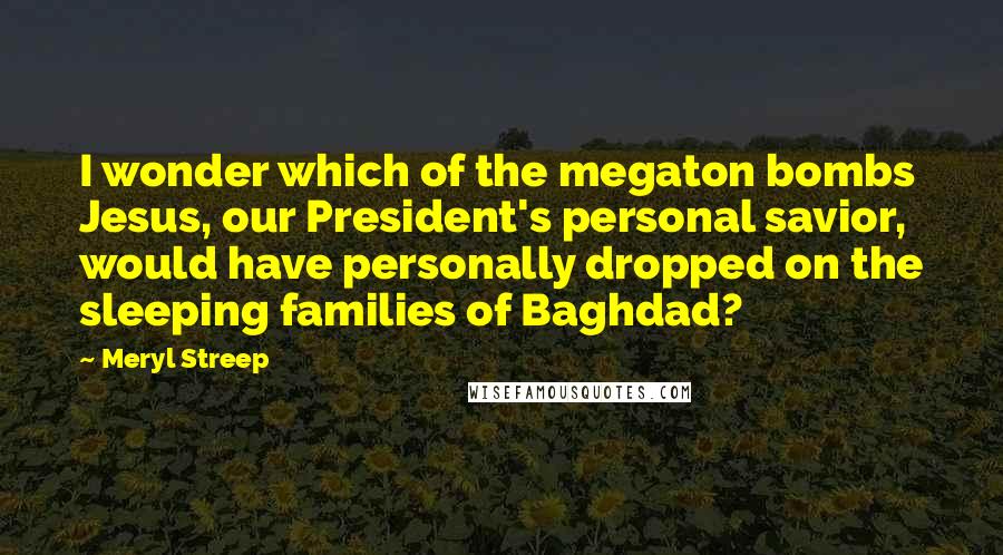 Meryl Streep Quotes: I wonder which of the megaton bombs Jesus, our President's personal savior, would have personally dropped on the sleeping families of Baghdad?