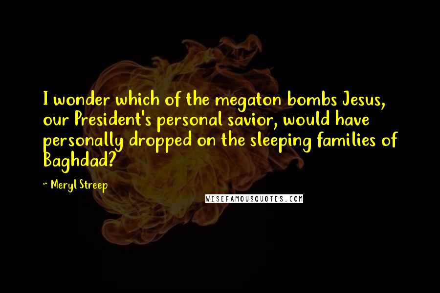 Meryl Streep Quotes: I wonder which of the megaton bombs Jesus, our President's personal savior, would have personally dropped on the sleeping families of Baghdad?