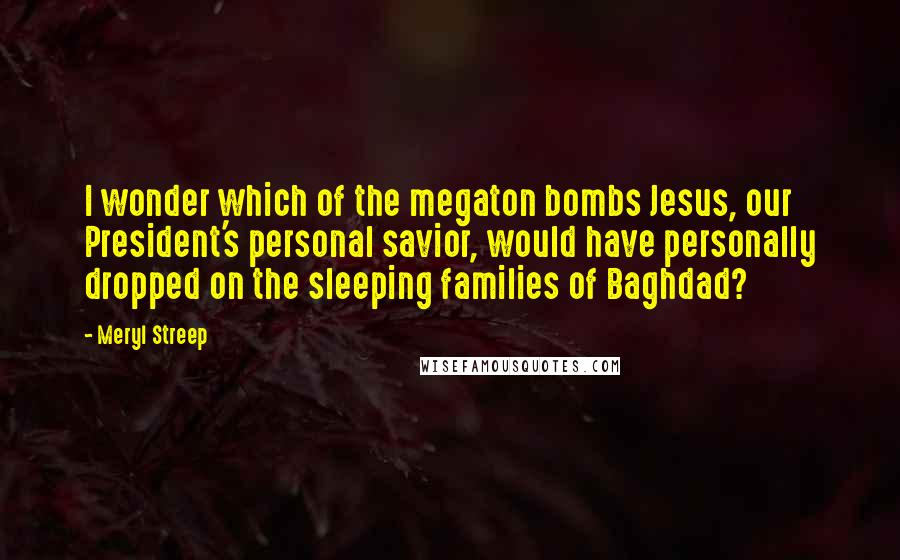 Meryl Streep Quotes: I wonder which of the megaton bombs Jesus, our President's personal savior, would have personally dropped on the sleeping families of Baghdad?