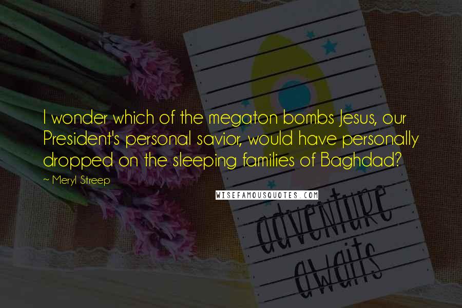 Meryl Streep Quotes: I wonder which of the megaton bombs Jesus, our President's personal savior, would have personally dropped on the sleeping families of Baghdad?