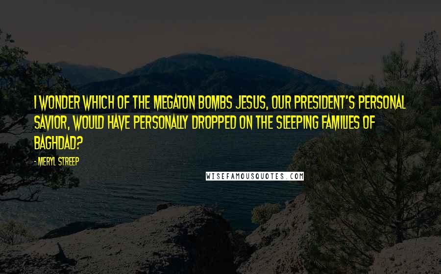 Meryl Streep Quotes: I wonder which of the megaton bombs Jesus, our President's personal savior, would have personally dropped on the sleeping families of Baghdad?