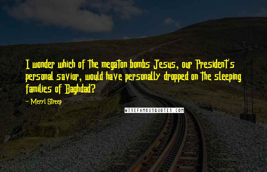 Meryl Streep Quotes: I wonder which of the megaton bombs Jesus, our President's personal savior, would have personally dropped on the sleeping families of Baghdad?