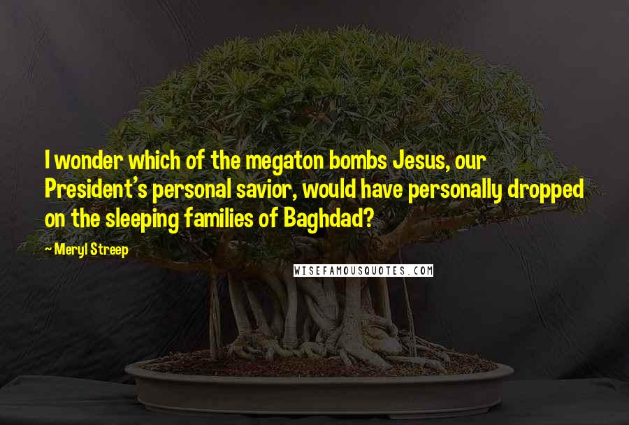 Meryl Streep Quotes: I wonder which of the megaton bombs Jesus, our President's personal savior, would have personally dropped on the sleeping families of Baghdad?