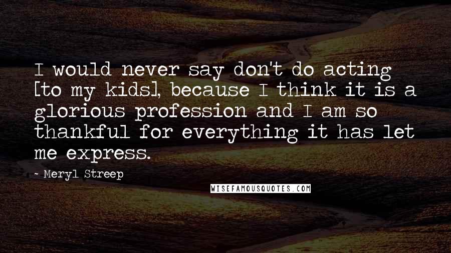 Meryl Streep Quotes: I would never say don't do acting [to my kids], because I think it is a glorious profession and I am so thankful for everything it has let me express.