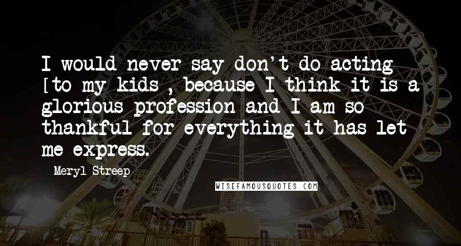 Meryl Streep Quotes: I would never say don't do acting [to my kids], because I think it is a glorious profession and I am so thankful for everything it has let me express.