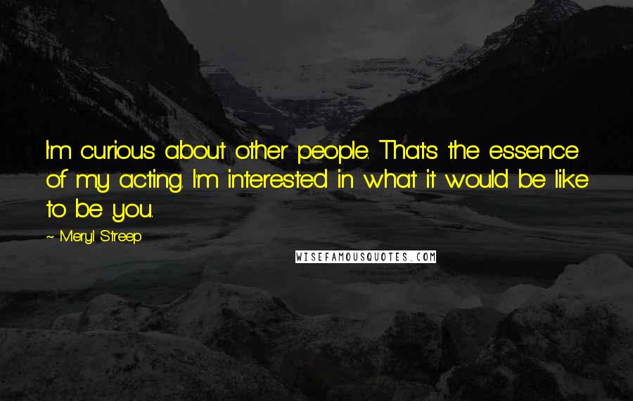 Meryl Streep Quotes: I'm curious about other people. That's the essence of my acting. I'm interested in what it would be like to be you.