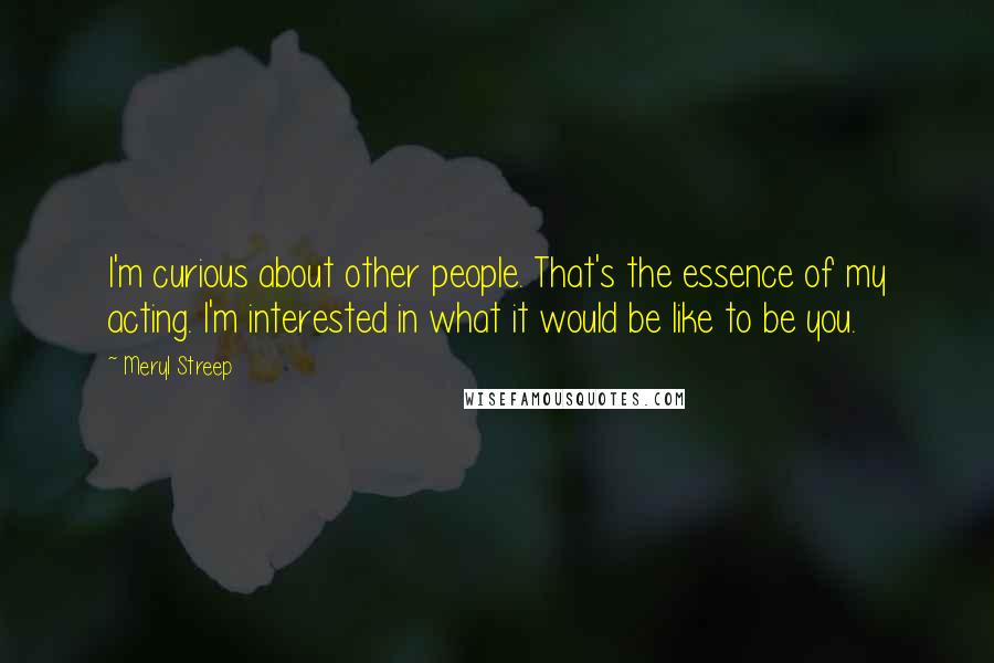 Meryl Streep Quotes: I'm curious about other people. That's the essence of my acting. I'm interested in what it would be like to be you.