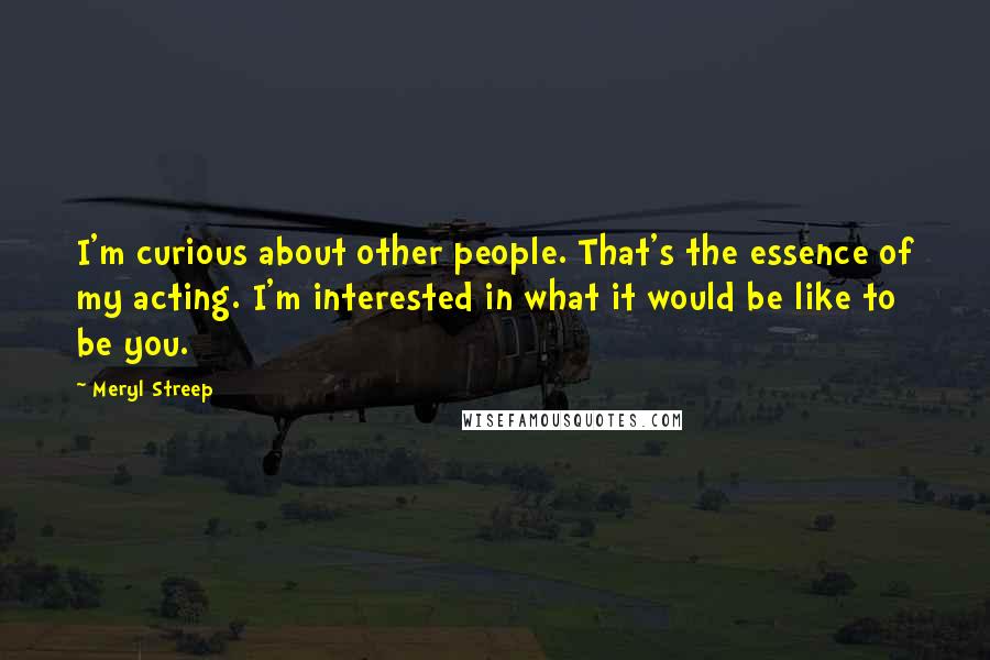 Meryl Streep Quotes: I'm curious about other people. That's the essence of my acting. I'm interested in what it would be like to be you.