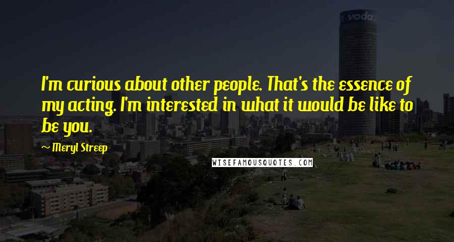 Meryl Streep Quotes: I'm curious about other people. That's the essence of my acting. I'm interested in what it would be like to be you.