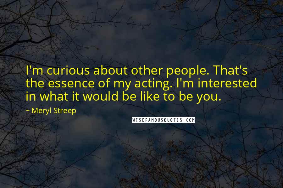 Meryl Streep Quotes: I'm curious about other people. That's the essence of my acting. I'm interested in what it would be like to be you.