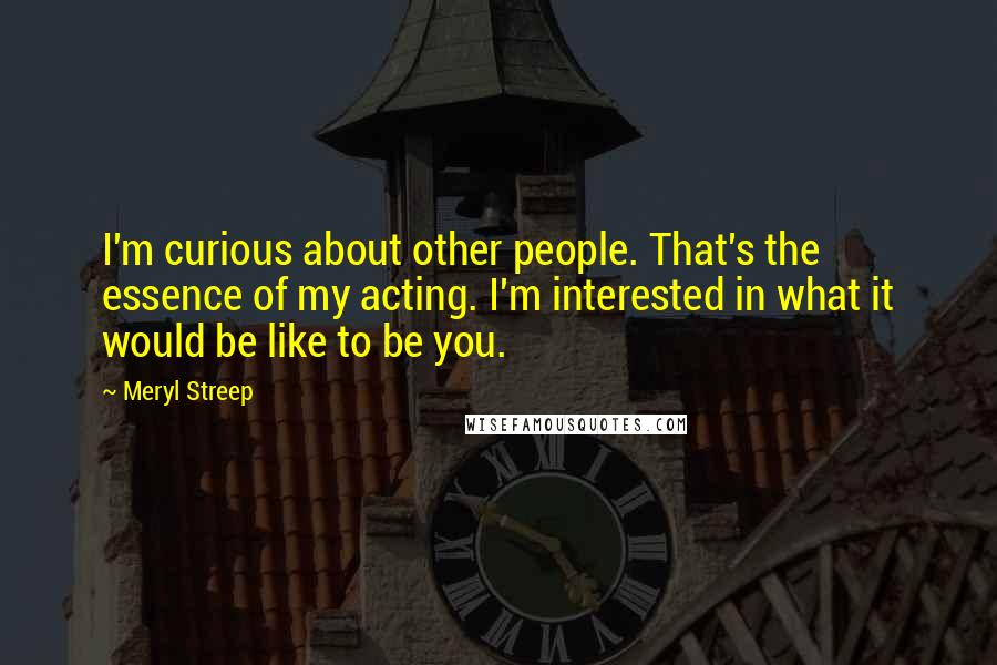 Meryl Streep Quotes: I'm curious about other people. That's the essence of my acting. I'm interested in what it would be like to be you.