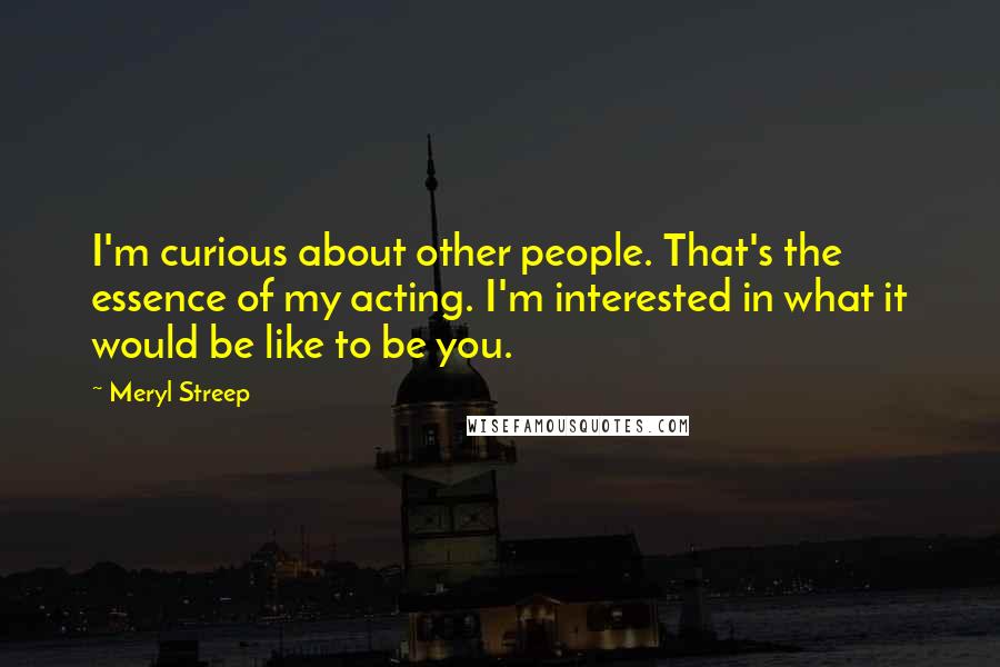 Meryl Streep Quotes: I'm curious about other people. That's the essence of my acting. I'm interested in what it would be like to be you.