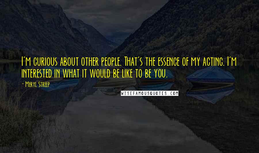 Meryl Streep Quotes: I'm curious about other people. That's the essence of my acting. I'm interested in what it would be like to be you.