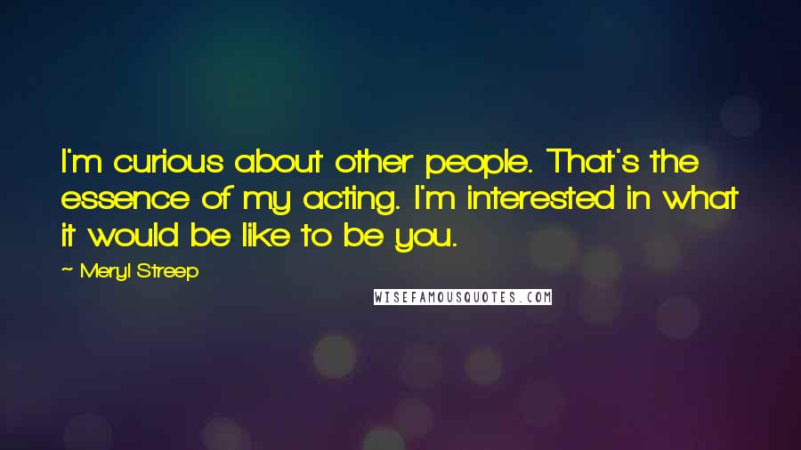 Meryl Streep Quotes: I'm curious about other people. That's the essence of my acting. I'm interested in what it would be like to be you.