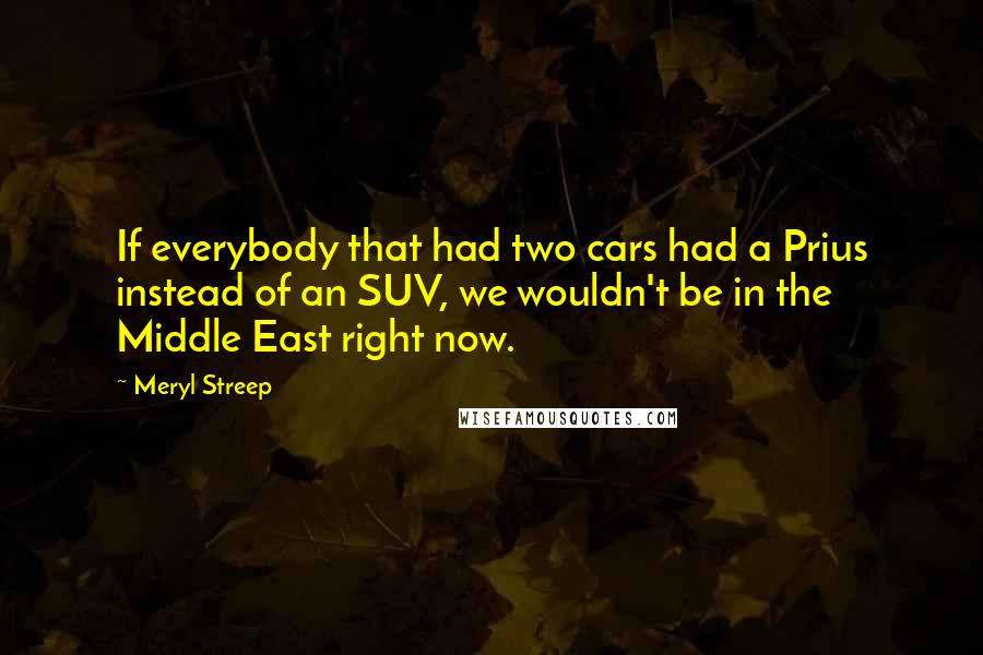 Meryl Streep Quotes: If everybody that had two cars had a Prius instead of an SUV, we wouldn't be in the Middle East right now.