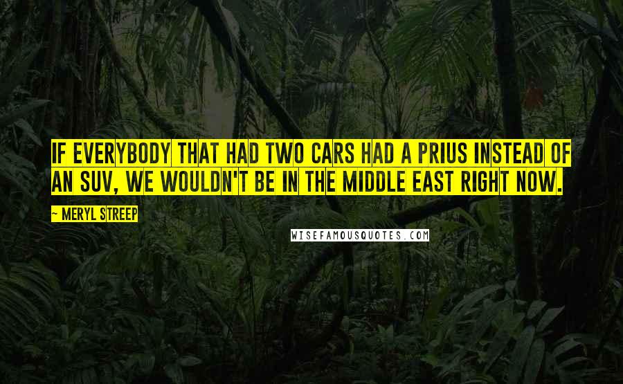 Meryl Streep Quotes: If everybody that had two cars had a Prius instead of an SUV, we wouldn't be in the Middle East right now.