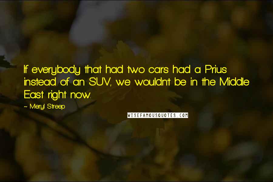 Meryl Streep Quotes: If everybody that had two cars had a Prius instead of an SUV, we wouldn't be in the Middle East right now.