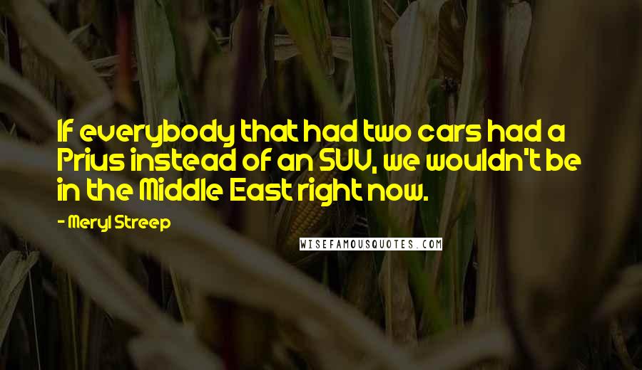 Meryl Streep Quotes: If everybody that had two cars had a Prius instead of an SUV, we wouldn't be in the Middle East right now.