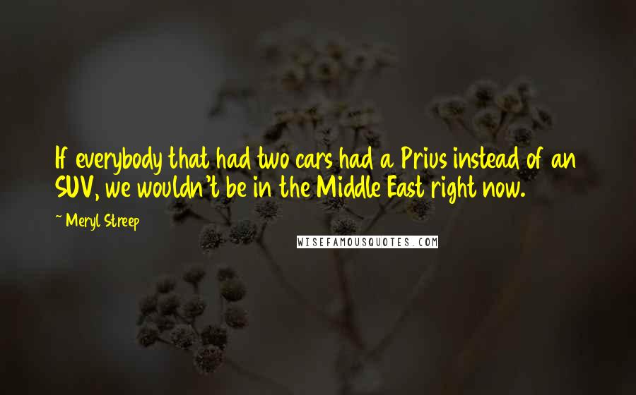 Meryl Streep Quotes: If everybody that had two cars had a Prius instead of an SUV, we wouldn't be in the Middle East right now.