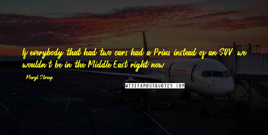 Meryl Streep Quotes: If everybody that had two cars had a Prius instead of an SUV, we wouldn't be in the Middle East right now.