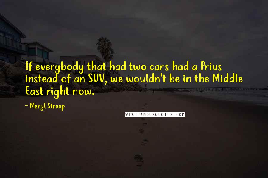 Meryl Streep Quotes: If everybody that had two cars had a Prius instead of an SUV, we wouldn't be in the Middle East right now.