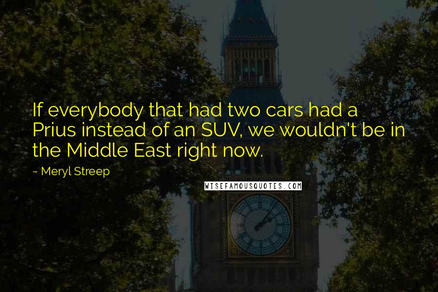 Meryl Streep Quotes: If everybody that had two cars had a Prius instead of an SUV, we wouldn't be in the Middle East right now.
