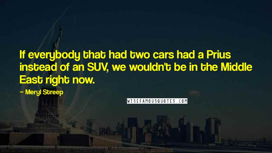 Meryl Streep Quotes: If everybody that had two cars had a Prius instead of an SUV, we wouldn't be in the Middle East right now.