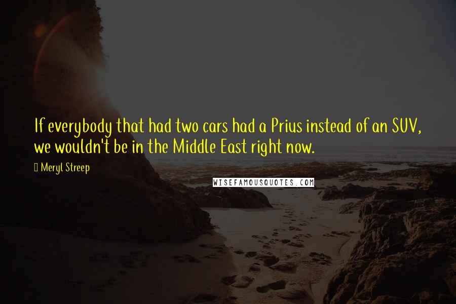Meryl Streep Quotes: If everybody that had two cars had a Prius instead of an SUV, we wouldn't be in the Middle East right now.
