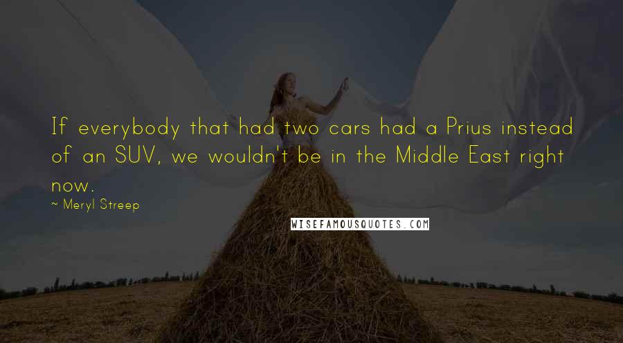 Meryl Streep Quotes: If everybody that had two cars had a Prius instead of an SUV, we wouldn't be in the Middle East right now.