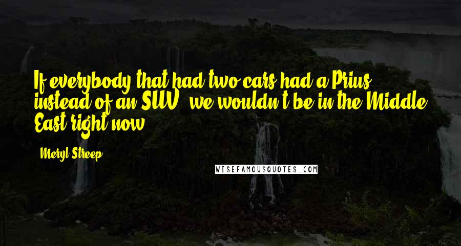 Meryl Streep Quotes: If everybody that had two cars had a Prius instead of an SUV, we wouldn't be in the Middle East right now.