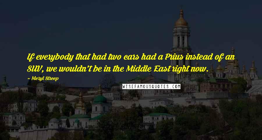 Meryl Streep Quotes: If everybody that had two cars had a Prius instead of an SUV, we wouldn't be in the Middle East right now.