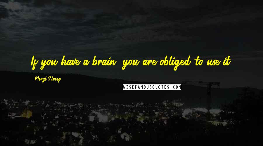 Meryl Streep Quotes: If you have a brain, you are obliged to use it.