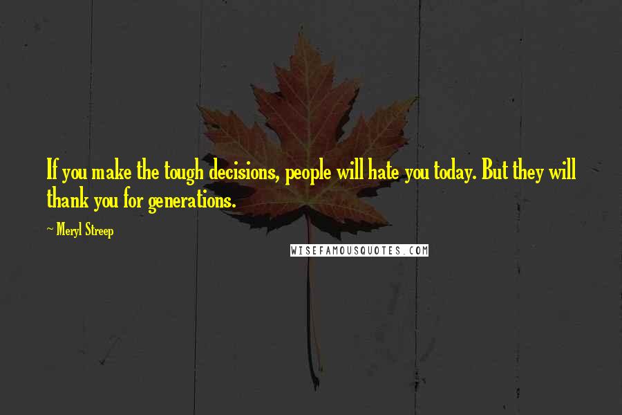 Meryl Streep Quotes: If you make the tough decisions, people will hate you today. But they will thank you for generations.