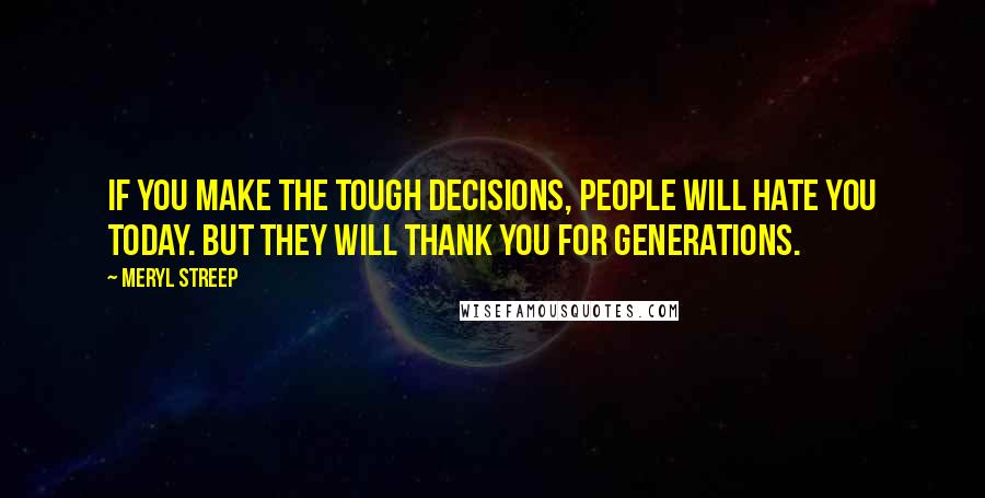 Meryl Streep Quotes: If you make the tough decisions, people will hate you today. But they will thank you for generations.