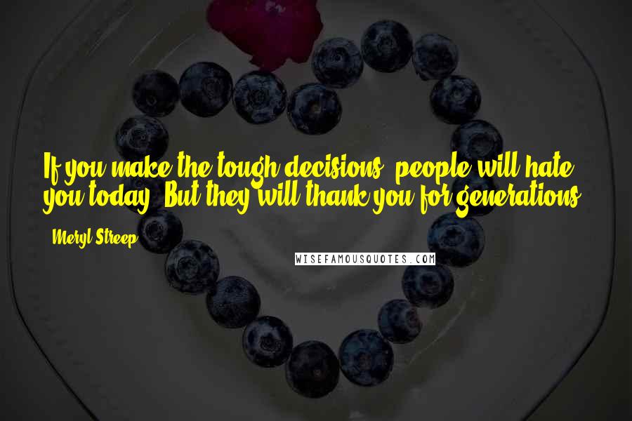 Meryl Streep Quotes: If you make the tough decisions, people will hate you today. But they will thank you for generations.