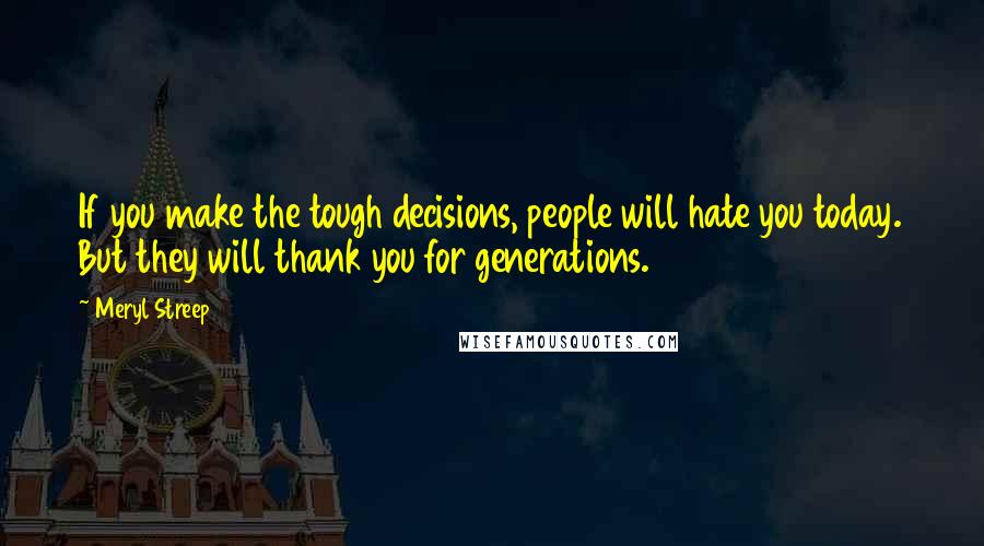 Meryl Streep Quotes: If you make the tough decisions, people will hate you today. But they will thank you for generations.