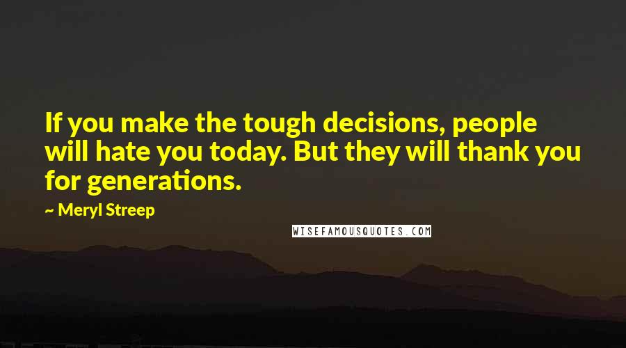 Meryl Streep Quotes: If you make the tough decisions, people will hate you today. But they will thank you for generations.