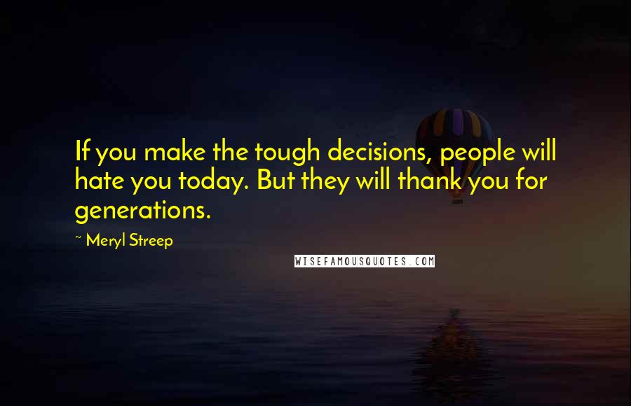 Meryl Streep Quotes: If you make the tough decisions, people will hate you today. But they will thank you for generations.