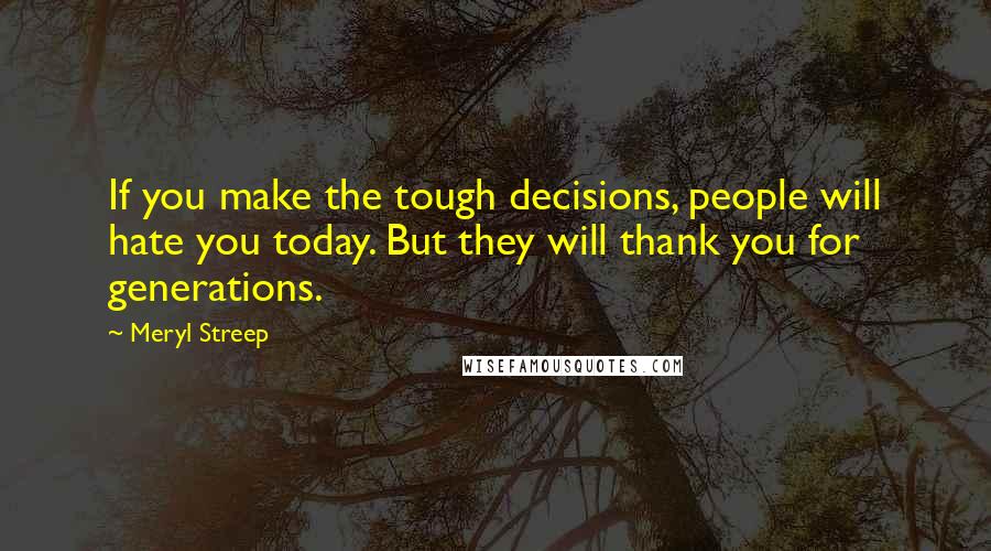 Meryl Streep Quotes: If you make the tough decisions, people will hate you today. But they will thank you for generations.