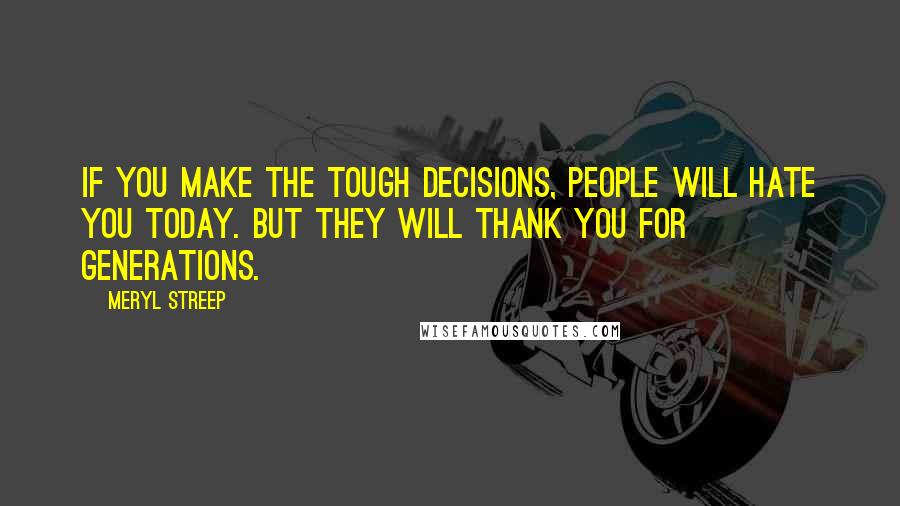 Meryl Streep Quotes: If you make the tough decisions, people will hate you today. But they will thank you for generations.