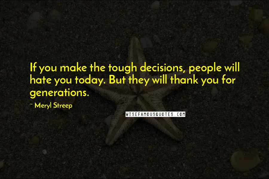 Meryl Streep Quotes: If you make the tough decisions, people will hate you today. But they will thank you for generations.