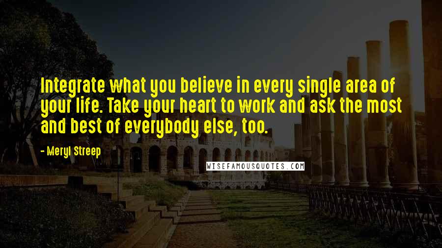 Meryl Streep Quotes: Integrate what you believe in every single area of your life. Take your heart to work and ask the most and best of everybody else, too.
