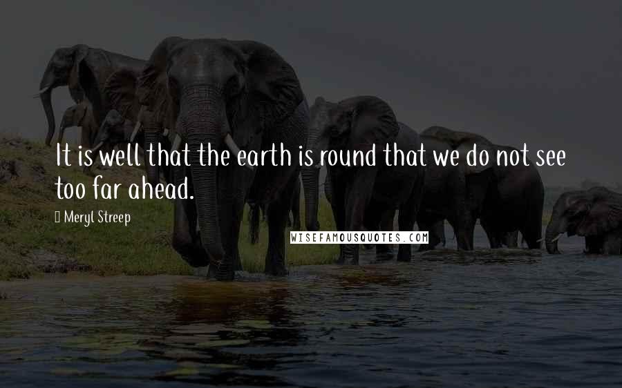 Meryl Streep Quotes: It is well that the earth is round that we do not see too far ahead.