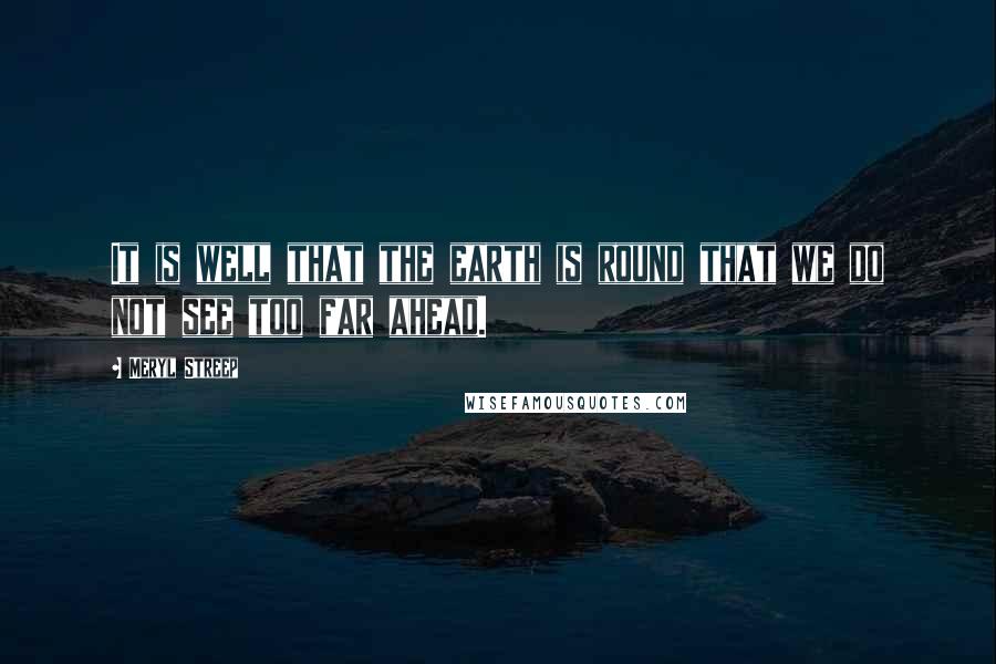 Meryl Streep Quotes: It is well that the earth is round that we do not see too far ahead.
