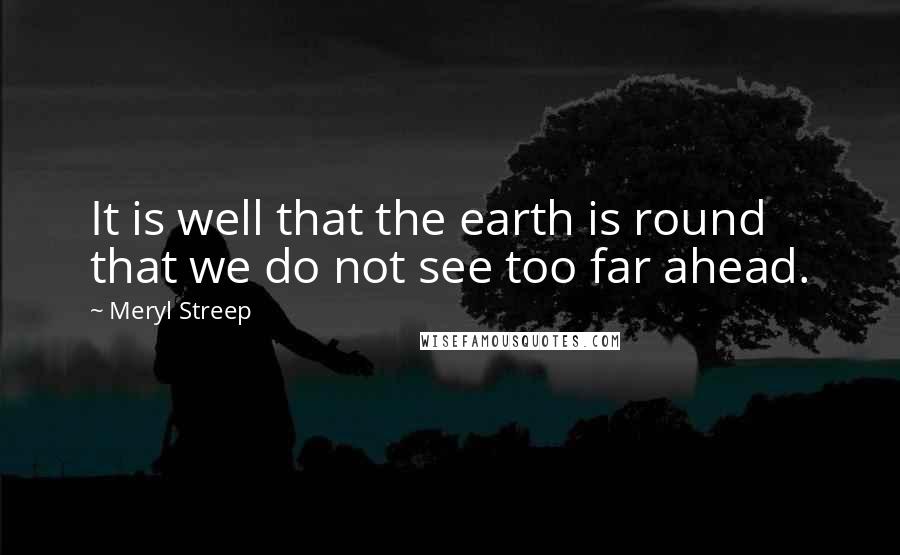 Meryl Streep Quotes: It is well that the earth is round that we do not see too far ahead.